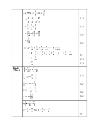 1 12
) 75% 1 0,5.
2 5
3 3 1 12
= .
4 2 2 5
3 3 6
4 2 5
15 30 24
20 20 20
9
20
c  
 
  
  

0.25
0.25
0.25
0.25
d) A=
1
1.2
+
1
2.3
+
1
3.4
+
1
4.5
+ ⋯+
1
99.100
= 1 −
1
2
+
1
2
−
1
3
+
1
3
−
1
4
+
1
4
−
1
5
+ ⋯ +
1
99
−
1
100
=1 −
1
100
=
99
100
0.5
0.25
0.25
Bài 2:
(2điểm)
1
3
+ 𝑥 =
2
5
−
1
2
1
3
+ 𝑥 = −
1
10
𝑥 = −
1
10
−
1
3
𝑥 = −
13
30
0.25
0.25
0.25
0.25
b)
1 11
x
6 6
 
𝑥 −
1
6
=
11
6
hay 𝑥 −
1
6
= −
11
6
0.5
2 1 1
x
5 3 2
 
  
 
 
 