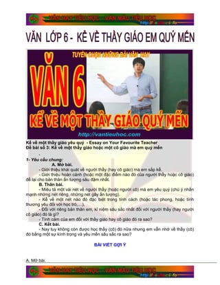 Kể về một thầy giáo yêu quý - Essay on Your Favourite Teacher
Đề bài số 3: Kể về một thầy giáo hoặc một cô giáo mà em quý mến
.
1- Yêu cầu chung:
A. Mở bài.
- Giới thiệu khái quát về người thầy (hay cô giáo) mà em sắp kể.
- Giới thiệu hoàn cảnh (hoặc một đặc điểm nào đó của người thầy hoặc cô giáo)
để lại cho bản thân ấn tượng sâu đậm nhất.
B. Thân bài.
- Miêu tả một vài nét về người thầy (hoặc người cô) mà em yêu quý (chú ý nhấn
mạnh những nét riêng, những nét gây ấn tượng).
- Kể về một nét nào đó đặc biệt trong tính cách (hoặc tác phong, hoặc tình
thương yêu đối với học trò,…).
- Đối với riêng bản thân em, kỉ niệm sâu sắc nhất đối với người thầy (hay người
cô giáo) đó là gì?
- Tình cảm của em đối với thầy giáo hay cô giáo đó ra sao?
C. Kết bài.
- Nay tuy không còn được học thầy (cô) đó nữa nhưng em vẫn nhớ về thầy (cô)
đó bằng một sự kính trọng và yêu mến sâu sắc ra sao?
BÀI VIẾT GỢI Ý
A. Mở bài.
 