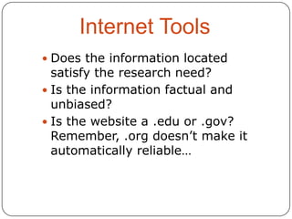 Internet Tools
 Does the information located

satisfy the research need?
 Is the information factual and
unbiased?
 Is the website a .edu or .gov?
Remember, .org doesn’t make it
automatically reliable…

 