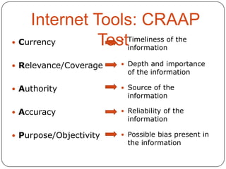 Internet Tools: CRAAP
 Currency
TestTimeliness of the
information


 Relevance/Coverage

 Depth and importance

 Authority

 Source of the

 Accuracy

 Reliability of the

 Purpose/Objectivity

 Possible bias present in

of the information

information

information

the information

 