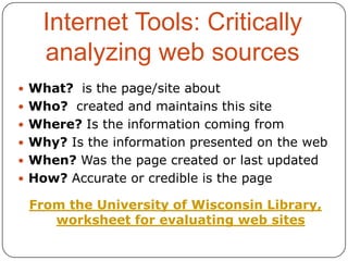 Internet Tools: Critically
analyzing web sources
 What? is the page/site about
 Who? created and maintains this site
 Where? Is the information coming from
 Why? Is the information presented on the web
 When? Was the page created or last updated
 How? Accurate or credible is the page

From the University of Wisconsin Library,
worksheet for evaluating web sites

 