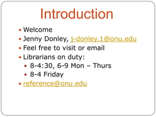 Introduction
 Welcome
 Jenny Donley, j-donley.1@onu.edu
 Feel free to visit or email
 Librarians on duty:

 8-4:30, 6-9 Mon – Thurs
 8-4 Friday
 reference@onu.edu

 