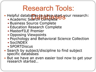 Research Tools:
 Helpful databases to jump start your research:
Databases
 Academic Search Complete
 Business Source Complete
 Education Research Complete
 MasterFILE Premier
 Opposing Viewpoints
 Psychology and Behavioral Science Collection
 SocINDEX
 SPORTDiscus

 Search by subject/discipline to find subject

specific databases
 But we have an even easier tool now to get your
research started…

 