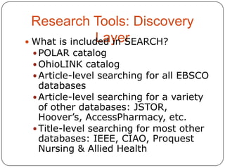 Research Tools: Discovery
Layer
 What is included in SEARCH?
 POLAR catalog
 OhioLINK catalog
 Article-level searching for all EBSCO

databases
 Article-level searching for a variety
of other databases: JSTOR,
Hoover’s, AccessPharmacy, etc.
 Title-level searching for most other
databases: IEEE, CIAO, Proquest
Nursing & Allied Health

 