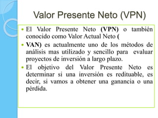 Valor Presente Neto (VPN)
 El Valor Presente Neto (VPN) o también
conocido como Valor Actual Neto (
 VAN) es actualmente uno de los métodos de
análisis mas utilizado y sencillo para evaluar
proyectos de inversión a largo plazo.
 El objetivo del Valor Presente Neto es
determinar si una inversión es redituable, es
decir, si vamos a obtener una ganancia o una
pérdida.
 