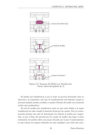CAPÍTULO 2. ESTADO DEL ARTE.
Figura 2.11: Esquema del Moldeo por Transferencia
Fuente: Datos Recopilados de [1]
El moldeo por transferencia es por lo tanto un proceso intermedio entre la
inyección y la compresión, este tipo de transformación está indicado cuando es
necesario moldear muchas cavidades o cuando el llenado del molde con el material
resulta muy problemático.
El ciclo de moldeo por transferencia suele ser más corto debido a la mejor
transferencia de calor cuando el material circula por los canales. Pero en contra-
posición presenta una serie de desventajas con relación al moldeo por compre-
sión, ya que el ﬂujo del material por los canales de moldeo dan lugar a cierta
orientación, los moldes sufren una mayor abrasión por lo que el mantenimiento
es más costoso, los equipos utilizados son más complejos y por ende más caros,
81 Parra Sebastian
 