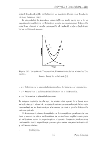 CAPÍTULO 2. ESTADO DEL ARTE.
para el llenado del molde, por tal motivo las máquinas deberán estar dotadas de
elevadas fuerzas de cierre.
La viscosidad de los materiales termoestables es mucho mayor que la de los
materiales termoplásticos, por lo tanto se necesita mayores presiones de inyección
para llenar el molde y para la conformación adecuada del producto ﬁnal dentro
de las cavidades de moldeo.
Figura 2.13: Variación de Viscosidad de Procesamiento de los Materiales Ter-
mofíjos.
Fuente: Datos Recopilados de [18]
- a = Reducción de la viscosidad como resultado del aumento de temperatura.
- b = Aumento de la viscosidad como resultado de la condensación.
- c = Variación de la viscosidad resultante.
La máquina empleada para la inyección se determina a partir de la fuerza nece-
saria de cierre y el número de cavidades de moldeo que posea el molde, la fuerza de
cierre deberá ser por lo menos igual a la fuerza a partir de la presión de inyección
máxima aplicada.
Al determinar el número de cavidades, se debe considerar que el material que
llena es sistema de colada a diferencia de los materiales termoplásticos no puede
ser utilizado de nuevo, en pequeñas piezas el material de desecho puede ser muy
desfavorable, siendo aceptable que por cada pieza exista una pérdida de entre 10
y 15 % como máximo.
- Contracción.
84 Parra Sebastian
 