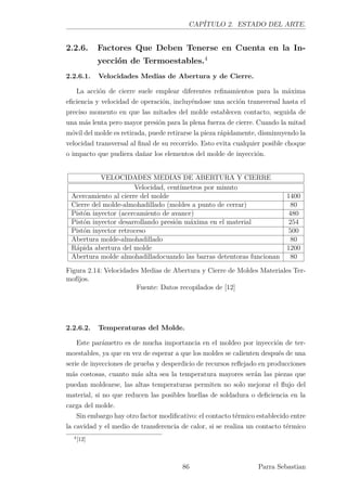 CAPÍTULO 2. ESTADO DEL ARTE.
2.2.6. Factores Que Deben Tenerse en Cuenta en la In-
yección de Termoestables.4
2.2.6.1. Velocidades Medias de Abertura y de Cierre.
La acción de cierre suele emplear diferentes reﬁnamientos para la máxima
eﬁciencia y velocidad de operación, incluyéndose una acción transversal hasta el
preciso momento en que las mitades del molde establecen contacto, seguida de
una más lenta pero mayor presión para la plena fuerza de cierre. Cuando la mitad
móvil del molde es retirada, puede retirarse la pieza rápidamente, disminuyendo la
velocidad transversal al ﬁnal de su recorrido. Esto evita cualquier posible choque
o impacto que pudiera dañar los elementos del molde de inyección.
VELOCIDADES MEDIAS DE ABERTURA Y CIERRE
Velocidad, centímetros por minuto
Acercamiento al cierre del molde 1400
Cierre del molde-almohadillado (moldes a punto de cerrar) 80
Pistón inyector (acercamiento de avance) 480
Pistón inyector desarrollando presión máxima en el material 254
Pistón inyector retroceso 500
Abertura molde-almohadillado 80
Rápida abertura del molde 1200
Abertura molde almohadilladocuando las barras detentoras funcionan 80
Figura 2.14: Velocidades Medias de Abertura y Cierre de Moldes Materiales Ter-
mofíjos.
Fuente: Datos recopilados de [12]
2.2.6.2. Temperaturas del Molde.
Este parámetro es de mucha importancia en el moldeo por inyección de ter-
moestables, ya que en vez de esperar a que los moldes se calienten después de una
serie de inyecciones de prueba y desperdicio de recursos reﬂejado en producciones
más costosas, cuanto más alta sea la temperatura mayores serán las piezas que
puedan moldearse, las altas temperaturas permiten no solo mejorar el ﬂujo del
material, si no que reducen las posibles huellas de soldadura o deﬁciencia en la
carga del molde.
Sin embargo hay otro factor modiﬁcativo: el contacto térmico establecido entre
la cavidad y el medio de transferencia de calor, si se realiza un contacto térmico
4
[12]
86 Parra Sebastian
 