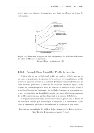 CAPÍTULO 2. ESTADO DEL ARTE.
pobre, habrá que establecer temperaturas muy bajas para lograr un tiempo de
ciclo mínimo.
Figura 2.15: Efectos de la Regulación de la Temperatura del Molde en la Duración
del Ciclo de Moldeo por Inyección..
Fuente: Datos recopilados de [12]
2.2.6.3. Fuerza de Cierre Disponible y Presión de Inyección.
El área total de las cavidades del molde, los canales y el buje inyector en
un plano perpendicular a la dirección de la fuerza de cierre, multiplicado por la
presión de inyección ejercida en el material, determina teóricamente la fuerza de
cierre necesaria para evitar la abertura de los moldes cuando se inyecta, en la
práctica sin embargo la presión ﬂuida del material del molde se reduce, debido a
la acción refrigerante de los canales y las cavidades de moldeo, a un punto tal que
es muy poco probable que la unidad de presión en el material de las extremidades
del molde sean las mismas que la del material en la entrada de la tobera.
Se requiere amplia tolerancia al construir el molde, puesto que la ﬂuidez de
los materiales varía en gran escala según el compuesto y la temperatura. Por lo
tanto se recomienda que la superﬁcie del molde se determine de este modo:
Superﬁcie de las cavidades del molde y de los canales (cm2
)= Fuerza de cierre
(Kg)/ Presión de inyección del molde (Kg/cm2)
87 Parra Sebastian
 