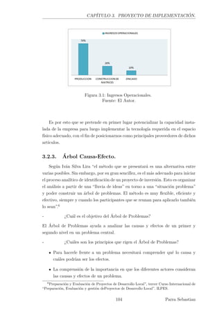 CAPÍTULO 3. PROYECTO DE IMPLEMENTACIÓN.
Figura 3.1: Ingresos Operacionales.
Fuente: El Autor.
Es por esto que se pretende en primer lugar potencializar la capacidad insta-
lada de la empresa para luego implementar la tecnología requerida en el espacio
físico adecuado, con el ﬁn de posicionarnos como principales proveedores de dichos
artículos.
3.2.3. Árbol Causa-Efecto.
Según Iván Silva Lira “el método que se presentará es una alternativa entre
varias posibles. Sin embargo, por su gran sencillez, es el más adecuado para iniciar
el proceso analítico de identiﬁcación de un proyecto de inversión. Esto es organizar
el análisis a partir de una “lluvia de ideas” en torno a una “situación problema”
y poder construir un árbol de problemas. El método es muy ﬂexible, eﬁciente y
efectivo, siempre y cuando los participantes que se reunan para aplicarlo también
lo sean”.6
- ¿Cuál es el objetivo del Árbol de Problemas?
El Árbol de Problemas ayuda a analizar las causas y efectos de un primer y
segundo nivel en un problema central.
- ¿Cuáles son los principios que rigen el Árbol de Problemas?
Para hacerle frente a un problema necesitará comprender qué lo causa y
cuáles podrían ser los efectos.
La comprensión de la importancia en que los diferentes actores consideran
las causas y efectos de un problema.
6
Preparación y Evaluación de Proyectos de Desarrollo Local”, tercer Curso Internacional de
“Preparación, Evaluación y gestión deProyectos de Desarrollo Local”. ILPES.
104 Parra Sebastian
 