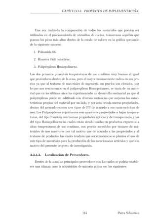 CAPÍTULO 3. PROYECTO DE IMPLEMENTACIÓN.
Una vez realizada la comparación de todos los materiales que pueden ser
utilizados en el procesamiento de utensilios de cocina, tomaremos aquellos que
posean los picos más altos dentro de la escala de valores en la gráﬁca quedando
de la siguiente manera:
1. Poliamida 66.
2. Ramster Poli butadieno.
3. Polipropileno Homopolímero.
Los dos primeros presentan temperaturas de uso continuo muy buenas al igual
que proveedores dentro de la zona, pero el mayor inconveniente radica en sus pre-
cios ya que al tratarse de materiales de ingeniería sus precios son elevados, por
lo que nos centraremos en el polipropileno Homopolímero, se trata de un mate-
rial que en los últimos años ha experimentado un desarrollo sustancial ya que el
polipropileno puede ser aditivado con diversas sustancias que mejoran las carac-
terísticas propias del material por un lado, y por otro brinda nuevas propiedades,
dentro del mercado existen tres tipos de PP de acuerdo a sus características de
uso; Los Polipropilenos copolímeros con excelentes propiedades a bajas tempera-
turas, del tipo Random con buenas propiedades ópticas y de transparencia y las
del tipo Homopolímero las cuales están siendo usadas en productos expuestos a
altas temperaturas de uso continuo, con precios accesibles por tratarse de ma-
teriales de uso masivo es por tal motivo que de acuerdo a las propiedades y al
tratarse de productos los cuales tendrán que ser económicos se plantea el uso de
este tipo de materiales para la producción de los mencionados artículos y que son
motivo del presente proyecto de investigación.
3.3.4.3. Localización de Proveedores.
Dentro de la zona los principales proveedores con los cuales se podría estable-
cer una alianza para la adquisición de materia prima son los siguientes:
115 Parra Sebastian
 