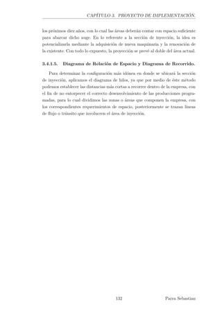 CAPÍTULO 3. PROYECTO DE IMPLEMENTACIÓN.
los próximos diez años, con lo cual las áreas deberán contar con espacio suﬁciente
para abarcar dicho auge. En lo referente a la sección de inyección, la idea es
potencializarla mediante la adquisición de nueva maquinaria y la renovación de
la existente. Con todo lo expuesto, la proyección se prevé al doble del área actual.
3.4.1.5. Diagrama de Relación de Espacio y Diagrama de Recorrido.
Para determinar la conﬁguración más idónea en donde se ubicará la sección
de inyección, aplicamos el diagrama de hilos, ya que por medio de éste método
podemos establecer las distancias más cortas a recorrer dentro de la empresa, con
el ﬁn de no entorpecer el correcto desenvolvimiento de las producciones progra-
madas, para lo cual dividimos las zonas o áreas que componen la empresa, con
los correspondientes requerimientos de espacio, posteriormente se trazan líneas
de ﬂujo o tránsito que involucren el área de inyección.
132 Parra Sebastian
 