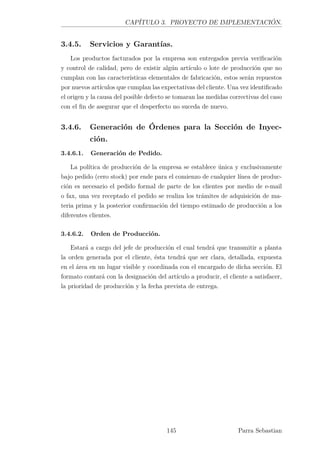 CAPÍTULO 3. PROYECTO DE IMPLEMENTACIÓN.
3.4.5. Servicios y Garantías.
Los productos facturados por la empresa son entregados previa veriﬁcación
y control de calidad, pero de existir algún artículo o lote de producción que no
cumplan con las características elementales de fabricación, estos serán repuestos
por nuevos artículos que cumplan las expectativas del cliente. Una vez identiﬁcado
el origen y la causa del posible defecto se tomaran las medidas correctivas del caso
con el ﬁn de asegurar que el desperfecto no suceda de nuevo.
3.4.6. Generación de Órdenes para la Sección de Inyec-
ción.
3.4.6.1. Generación de Pedido.
La política de producción de la empresa se establece única y exclusivamente
bajo pedido (cero stock) por ende para el comienzo de cualquier línea de produc-
ción es necesario el pedido formal de parte de los clientes por medio de e-mail
o fax, una vez receptado el pedido se realiza los trámites de adquisición de ma-
teria prima y la posterior conﬁrmación del tiempo estimado de producción a los
diferentes clientes.
3.4.6.2. Orden de Producción.
Estará a cargo del jefe de producción el cual tendrá que transmitir a planta
la orden generada por el cliente, ésta tendrá que ser clara, detallada, expuesta
en el área en un lugar visible y coordinada con el encargado de dicha sección. El
formato contará con la designación del artículo a producir, el cliente a satisfacer,
la prioridad de producción y la fecha prevista de entrega.
145 Parra Sebastian
 