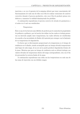 CAPÍTULO 3. PROYECTO DE IMPLEMENTACIÓN.
inyectora; a su vez el operario de la máquina deberá que tener conocimiento del
funcionamiento de cada uno de ellos con el ﬁn de realizar variaciones de carácter
correctivo durante el proceso productivo, esto con el ﬁn de producir piezas cero
defectos y aumentar la utilidad disminuyendo las pérdidas.
A continuación expondremos el proceso correcto de seteado de parámetros y
el orden en el cual van establecidos:
- Temperatura:
Éste es uno de los factores más difíciles de predecir por la variación de propiedades
de polímero a polímero, por tal motivo las tablas con las cuales se trabaja presen-
tan un intervalo amplio entre temperaturas, las cuales deberán ser establecidas
de acuerdo a las necesidades de ﬂuidez del material pero siempre con la limitante
de su temperatura de degradación.
Un factor que es directamente proporcional a la temperatura es el tiempo de
residencia en el cilindro, siendo aconsejable para un tiempo elevado temperaturas
más bajas de cada rango, de no ser así se puede producir degradación térmica de
la masa. Mientras que para un tiempo de residencia corto se deberá trabajar con
valores elevados de temperatura dentro del rango correspondiente, esto con el ﬁn
de precautelar la correcta fusión de la masa.
A continuación expondremos una tabla con las temperaturas en cada una de
las zonas de inyección con sus debidos rangos:
151 Parra Sebastian
 