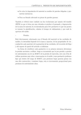 CAPÍTULO 3. PROYECTO DE IMPLEMENTACIÓN.
Se evita la degradación de material en moldes de paredes delgadas y geo-
metrías intrínsecas.
Para un llenado adecuado en piezas de paredes gruesas.
También se deberá tener cuidado con las revoluciones por minuto del tornillo
(RPM) ya que si éstas son muy elevadas se produce el quemado y degeneración
de la masa de material, la recomendación para éste parámetro es que tan pronto
se termine la plastiﬁcación, culmine el tiempo de enfriamiento y por ende la
apertura del molde.
- Presión.
Está directamente relacionado con el llenado del material en las cavidades de
moldeo, la intensidad depende de la masa a inyectar, de las propiedades de vis-
cosidad de cada material, de la geometría de las cavidades, del recorrido del ﬂujo
y del espesor de pared del artículo a conformar.
La forma de establecer cada parámetro es en primera instancia determinar
la presión necesaria a utilizar, luego se recomienda que la pos presión o presión
de sostenimiento sea de un 30-60 % de la presión de inyección, esto con el ﬁn de
utilizar presiones muy altas e innecesarias en el molde, como parámetro podemos
ﬁjar que dentro del rango de 30-60 %, pos presiones bajas generan piezas con
una alta contracción y tensiones bajas, esto es inversamente proporcional para
presiones de sostenimiento altas.
153 Parra Sebastian
 
