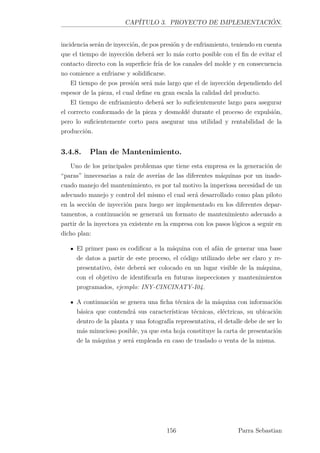 CAPÍTULO 3. PROYECTO DE IMPLEMENTACIÓN.
incidencia serán de inyección, de pos presión y de enfriamiento, teniendo en cuenta
que el tiempo de inyección deberá ser lo más corto posible con el ﬁn de evitar el
contacto directo con la superﬁcie fría de los canales del molde y en consecuencia
no comience a enfriarse y solidiﬁcarse.
El tiempo de pos presión será más largo que el de inyección dependiendo del
espesor de la pieza, el cual deﬁne en gran escala la calidad del producto.
El tiempo de enfriamiento deberá ser lo suﬁcientemente largo para asegurar
el correcto conformado de la pieza y desmoldé durante el proceso de expulsión,
pero lo suﬁcientemente corto para asegurar una utilidad y rentabilidad de la
producción.
3.4.8. Plan de Mantenimiento.
Uno de los principales problemas que tiene esta empresa es la generación de
“paras” innecesarias a raíz de averías de las diferentes máquinas por un inade-
cuado manejo del mantenimiento, es por tal motivo la imperiosa necesidad de un
adecuado manejo y control del mismo el cual será desarrollado como plan piloto
en la sección de inyección para luego ser implementado en los diferentes depar-
tamentos, a continuación se generará un formato de mantenimiento adecuado a
partir de la inyectora ya existente en la empresa con los pasos lógicos a seguir en
dicho plan:
El primer paso es codiﬁcar a la máquina con el afán de generar una base
de datos a partir de este proceso, el código utilizado debe ser claro y re-
presentativo, éste deberá ser colocado en un lugar visible de la máquina,
con el objetivo de identiﬁcarla en futuras inspecciones y mantenimientos
programados, ejemplo: INY-CINCINATY-I04.
A continuación se genera una ﬁcha técnica de la máquina con información
básica que contendrá sus características técnicas, eléctricas, su ubicación
dentro de la planta y una fotografía representativa, el detalle debe de ser lo
más minucioso posible, ya que esta hoja constituye la carta de presentación
de la máquina y será empleada en caso de traslado o venta de la misma.
156 Parra Sebastian
 