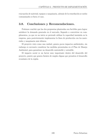 CAPÍTULO 3. PROYECTO DE IMPLEMENTACIÓN.
evacuación de material, equipos y maquinaria, además de la remediación se suelos
contaminados si fuera el caso.
3.8. Conclusiones y Recomendaciones.
Podemos concluir que las dos propuestas planteadas son factibles para lograr
satisfacer la demanda generada en el mercado, llegando a convertirse en com-
plementos, ya que en un inicio se pretende utilizar la capacidad instalada en la
empresa, para posteriormente implementar la línea de producción con los mate-
riales y maquinaria más idóneos.
El proyecto visto como una unidad, genera pocos impactos ambientales, sin
embargo es necesario considerar las medidas presentadas en el Plan de Manejo
Ambiental, para garantizar un desarrollo sustentable y sotenible.
El impacto social es un factor muy importante dentro del desarrollo del
proyecto, puesto que genera fuentes de empleo dignas que permiten el desarrollo
económico de la región.
199 Parra Sebastian
 