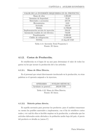 CAPÍTULO 4. ANÁLISIS ECONÓMICO.
VALOR DE LA INVERSIÓN REQUERIDA EN EL PROYECTO
Mano de obra 1.084,00
Insumiso de Seguridad. 19,38
Materiales y accesorios 247,76
Herramientas 0,83
Arriendo 132,50
Moldes 11.700,00
Implementación sección de inyección 550,33
Instalación tendido de red eléctrica 716,00
Transformador 2.900,00
Chiller de refrigeración 14.494,00
TOTAL 31.844,80 USD
Tabla 4.11: Inversión Total Propuesta I.
Fuente: El Autor.
4.1.2. Costos de Producción.
Se establecerán en el lapso de un mes para determinar el valor de todos los
gastos en los que incurre la producción del o los artículos.
4.1.2.1. Mano de Obra Directa.
Es el personal que estará directamente involucrado en la producción, en otras
palabras es el operario asignado a la inyectora.
OPERARIO SUELDO MENSUAL
Ayudante en general 292,00 USD
Tabla 4.12: Mano de Obra Directa.
Fuente: El Autor.
4.1.2.2. Materia prima directa.
Es aquella necesaria para procesar los productos. para el análisis tomaremos
en cuenta los posibles materiales a implementar, con el ﬁn de establecer costos
reales y ver cuál de ellos es factible emplear en la producción, a sabiendas que los
artículos elaborados serán ofertados a la población media baja del país, el precio
del producto se detalla en (anexo C)
205 Parra Sebastian
 