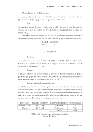 CAPÍTULO 4. ANÁLISIS ECONÓMICO.
Costos Indirectos de Fabricación.
En resumen estos se dividen en servicios básicos, arriendo y la suma de todas las
depreciaciones de los equipos con los que cuenta ésta sección.
- Luz.
La capacidad actual de todo el taller abarca 115 KVA por lo cual la empresa
eléctrica en el mes de febrero de 2012 facturó a Tecnoproducción la suma de
430,58 USD,
La inyectora tiene una capacidad de 25KVA por lo cual podemos estimar el
consumo energético mediante una regla de tres con lo que el valor es el siguiente:
110KV A 430, 58USD
25KV A X
X = 97, 85USD
- Teléfono.
El valor facturado en el mes de febrero de 2012 es de 28,85 USD, al ser la sección
de inyección la cuarta sección dentro de la empresa éste rubro es dividido para 4
con lo cual el valor es de 7,21USD.
- Internet.
El plan de Internet con el que cuenta la empresa es de carácter ilimitado por lo
que tiene que pagar un costo mensual de 22,99USD utilizando el mismo criterio
que el rubro anterior el valor queda ﬁjado en: 5,74USD.
- Insumos para auto mantenimiento.
Una de las necesidades de toda máquina de producción masiva es un correcto
auto mantenimiento el cual es detallado en el manual de operaciones de cada
maquina, para esto la empresa requiere de dos componentes básicos como son el
aceite y la grasa por lo tanto se tendrá que estimar el consumo mensual de los
insumos para así determinar el precio por éste concepto.
INSUMOS PRECIO/CANECA REQUERIMIENTO PRECIO (USD)
Aceite SAE 30 13,13 USD 1/2 Caneca 3,28
Grasa 29,47 USD 1/4 Caneca 7,36
TOTAL 10,64
Tabla 4.15: Insumos para Automantenimiento.
Fuente: El Autor.
207 Parra Sebastian
 