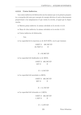CAPÍTULO 4. ANÁLISIS ECONÓMICO.
4.2.2.3. Costos Indirectos.
Los costos indirectos de fabricación son los mismos que en la primera propues-
ta; a excepción del costo por concepto de energía eléctrica el cual es directamente
proporcional a las máquinascon el que cuenta la sección, al igual que la depre-
ciación.
Materia prima indirecta: la misma calculada en la sección 4.1.2.3.
Mano de obra indirecta: la misma calculada en la sección 4.1.2.3.
Costos indirectos de fabricación.
- Luz.
La capacidad de la inyectora es de 23,75 KVA, con lo que tenemos:
110KV A 430, 58USD
23, 75KV A X
X = 92, 96USD
La capacidad del dosiﬁcador es de 1KVA:
110KV A 430, 58USD
1KV A X
X = 3, 91USD
La capacidad del mezclador es 3KVA.
110KV A 430, 58USD
3KV A X
X = 11, 74USD
La capacidad del triturador es 1,5KVA:
110KV A 430, 58USD
1, 5KV A X
X = 5, 87USD
221 Parra Sebastian
 