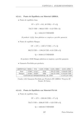 CAPÍTULO 4. ANÁLISIS ECONÓMICO.
4.2.4.1. Punto de Equilibrio con Material 12H95A.
Punto de equilibrio Asas.
CF + (CV + 915, 49 USD) = P x Q
734,71 USD + 986,64 USD = 0,12 USD x Q
Q = 14344.58 UNIDADES
Al producir 14344 Asas plásticas se empieza a percibir ganancia
Punto de equilibrio Mangos.
CF + (CV + 1.907,17 USD) = P x Q
902,72 USD + 1.994,58 USD =0,16 USD x Q
Q = 18108.12 UNIDADES
Al producir 18108 Mangos plásticos se empieza a percibir ganancia
Ganancia Percibida por producto.
ARTÍCULO DEM. P.E. GAN. UNID. GAN./MES GAN./AÑO
Asas 17500 14344 3156 378,72 USD 4.544,64 USD
Mangos 21500 18108 3392 542,72 USD 6.512,64 USD
GANANCIA OPERACIONAL AL AÑO 11.057,28 USD
Cuadro 4.50: Ganancia Percibida por Producto EN 12H95A “Proyecto II”.
Fuente: El Autor.
4.2.4.2. Punto de Equilibrio con Material PA 6.6
Punto de equilibrio Asas.
CF + (CV + 2565.68 USD) = P x Q
734,71 USD + 2636,83 USD = 0,23 USD x Q
Q = 14658.86 UNIDADES
227 Parra Sebastian
 