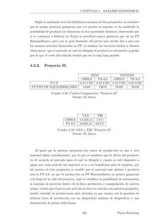 CAPÍTULO 4. ANÁLISIS ECONÓMICO.
Según lo analizado en la factibilidad económica de ésta propuesta, se establece
que la misma generará ganancias una vez puesta en marcha; se ha analizado la
posibilidad de producir los elementos en dos materiales distintos; observando que
si se comienza a fabricar en Nylon se percibirá mayor ganancia que en un PP
Homopolímero; pero con la gran limitante del precio que excede dos a uno con
los mismos artículos fabricados en PP, al analizar las encuesta hechas a clientes
observamos, que el mercado al cual irá dirigido el producto es netamente popular
por lo que el costo del artículo tendrá que ser lo más bajo posible.
4.3.2. Proyecto II.
ASAS MANGOS
12H95A PA 6.6 12H95A PA 6.6
P.V.P 0,12 USD 0,23 USD 0,16 USD 0,35 USD
PUNTO DE EQUILIBRIO/MES 14344 14658 18108 18100
Cuadro 4.58: Cuadro Comparativo “Proyecto II”.
Fuente: El Autor.
VAN TIR
12H95A -14.258,12 5,8 %
PA 6.6 53.662,16 64,9 %
Cuadro 4.59: VAN y TIR “Proyecto II”.
Fuente: El Autor.
Al igual que la anterior propuesta los costos de producción en uno y otro
material diﬁere notablemente, por lo que se establece que la oferta del producto
va de acuerdo al mercado para el cual va dirigido y cuanto se esté dispuesto a
pagar por cada artículo sin importar si es o no beneﬁcioso para la empresa; por
tal motivo en ésta propuesta se estable que el material más óptimo a producir
será la PA 6.6; ya que la producción en PP Homopolímero no genera ganancias
a lo largo de la vida del proyecto; aquí se establece la posibilidad de automatizar
la mayoría de procesos dentro de la línea productiva y manipulación de matera
prima, viendo que el precio por artículo se eleva en relación a la anterior propuesta,
siendo rentable en producciones más elevadas ya que cuanta con la garantía de
fabricar lotes de producción con un desperdicio mínimo de desperdicio y una
disminución de piezas defectuosas.
231 Parra Sebastian
 