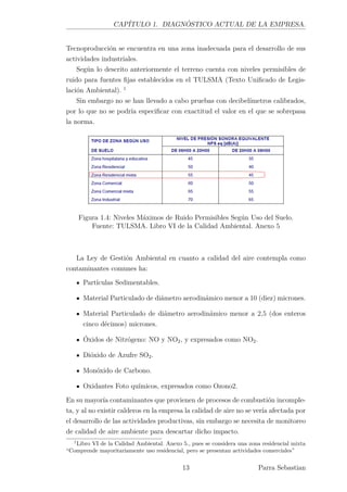 CAPÍTULO 1. DIAGNÓSTICO ACTUAL DE LA EMPRESA.
Tecnoproducción se encuentra en una zona inadecuada para el desarrollo de sus
actividades industriales.
Según lo descrito anteriormente el terreno cuenta con niveles permisibles de
ruido para fuentes ﬁjas establecidos en el TULSMA (Texto Uniﬁcado de Legis-
lación Ambiental). 1
Sin embargo no se han llevado a cabo pruebas con decibelímetros calibrados,
por lo que no se podría especiﬁcar con exactitud el valor en el que se sobrepasa
la norma.
Figura 1.4: Niveles Máximos de Ruido Permisibles Según Uso del Suelo.
Fuente: TULSMA. Libro VI de la Calidad Ambiental. Anexo 5
La Ley de Gestión Ambiental en cuanto a calidad del aire contempla como
contaminantes comunes ha:
Partículas Sedimentables.
Material Particulado de diámetro aerodinámico menor a 10 (diez) micrones.
Material Particulado de diámetro aerodinámico menor a 2,5 (dos enteros
cinco décimos) micrones.
Óxidos de Nitrógeno: NO y NO2, y expresados como NO2.
Dióxido de Azufre SO2.
Monóxido de Carbono.
Oxidantes Foto químicos, expresados como Ozono2.
En su mayoría contaminantes que provienen de procesos de combustión incomple-
ta, y al no existir calderos en la empresa la calidad de aire no se vería afectada por
el desarrollo de las actividades productivas, sin embargo se necesita de monitoreo
de calidad de aire ambiente para descartar dicho impacto.
1
Libro VI de la Calidad Ambiental. Anexo 5., pues se considera una zona residencial mixta
“Comprende mayoritariamente uso residencial, pero se presentan actividades comerciales”
13 Parra Sebastian
 