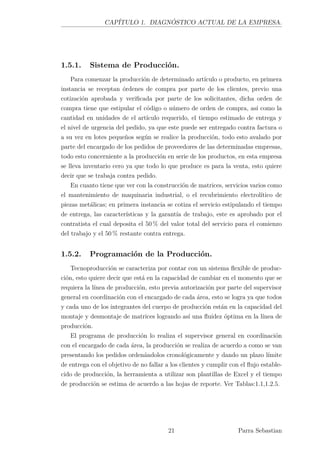 CAPÍTULO 1. DIAGNÓSTICO ACTUAL DE LA EMPRESA.
1.5.1. Sistema de Producción.
Para comenzar la producción de determinado artículo o producto, en primera
instancia se receptan órdenes de compra por parte de los clientes, previo una
cotización aprobada y veriﬁcada por parte de los solicitantes, dicha orden de
compra tiene que estipular el código o número de orden de compra, así como la
cantidad en unidades de el artículo requerido, el tiempo estimado de entrega y
el nivel de urgencia del pedido, ya que este puede ser entregado contra factura o
a su vez en lotes pequeños según se realice la producción, todo esto avalado por
parte del encargado de los pedidos de proveedores de las determinadas empresas,
todo esto concerniente a la producción en serie de los productos, en esta empresa
se lleva inventario cero ya que todo lo que produce es para la venta, esto quiere
decir que se trabaja contra pedido.
En cuanto tiene que ver con la construcción de matrices, servicios varios como
el mantenimiento de maquinaria industrial, o el recubrimiento electrolítico de
piezas metálicas; en primera instancia se cotiza el servicio estipulando el tiempo
de entrega, las características y la garantía de trabajo, este es aprobado por el
contratista el cual deposita el 50 % del valor total del servicio para el comienzo
del trabajo y el 50 % restante contra entrega.
1.5.2. Programación de la Producción.
Tecnoproducción se caracteriza por contar con un sistema ﬂexible de produc-
ción, esto quiere decir que está en la capacidad de cambiar en el momento que se
requiera la línea de producción, esto previa autorización por parte del supervisor
general en coordinación con el encargado de cada área, esto se logra ya que todos
y cada uno de los integrantes del cuerpo de producción están en la capacidad del
montaje y desmontaje de matrices logrando así una ﬂuidez óptima en la línea de
producción.
El programa de producción lo realiza el supervisor general en coordinación
con el encargado de cada área, la producción se realiza de acuerdo a como se van
presentando los pedidos ordenándolos cronológicamente y dando un plazo límite
de entrega con el objetivo de no fallar a los clientes y cumplir con el ﬂujo estable-
cido de producción, la herramienta a utilizar son plantillas de Excel y el tiempo
de producción se estima de acuerdo a las hojas de reporte. Ver Tablas:1.1,1.2.5.
21 Parra Sebastian
 