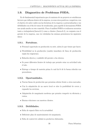 CAPÍTULO 1. DIAGNÓSTICO ACTUAL DE LA EMPRESA.
1.9. Diagnostico de Problemas FODA.
Es de fundamental importancia que al comienzo de un proyecto se establezcan
factores que inﬂuyan dentro de la empresa, ya sean estos positivos o negativos; con
el objetivo de saber cuáles son las fortalezas de la empresa y potencializarlas y sus
debilidades con el ﬁn de tratar de erradicarlas, para aquello la herramienta FODA
nos ayuda mucho en este cometido. Para el análisis FODA se realizaron encuestas
tanto a trabajadores(AnexoA.1) como a clientes (AnexoA.2), en conjunto con el
gerente de la empresa, una vez tabuladas las mismas presentaron los siguientes
datos:
1.9.1. Fortalezas.
Personal capacitado en producción en serie, saben lo que tienen que hacer.
Flexibilidad en la producción (cambio inmediato de línea de producción
según las exigencias).
Relación directa y conﬁable del gerente a los obreros.
Se posee diferentes frentes de trabajo que permite estar en actividad todo
el año.
Entrega a tiempo de materia prima lo cual da fe de la buena relación con
proveedores.
1.9.2. Oportunidades.
Nuevas líneas de producción que permitan abrirse frente a otros mercados.
Con la adquisición de un nuevo local se abre la posibilidad de crecer y
expandir los servicios.
Adquisición de maquinaria moderna que permita competir en eﬁciencia y
costos.
Buenas relaciones con nuestros clientes.
1.9.3. Debilidades.
Falta de espacio físico en la actualidad.
Deﬁciente plan de mantenimiento de maquinaria.
Falta de control de calidad en productos elaborados.
30 Parra Sebastian
 
