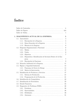 Índice
Índice de Contenidos . . . . . . . . . . . . . . . . . . . . . . . . . . . . x
Índice de Figuras . . . . . . . . . . . . . . . . . . . . . . . . . . . . . . xiii
Índice de Tablas . . . . . . . . . . . . . . . . . . . . . . . . . . . . . . . 1
1. DIAGNÓSTICO ACTUAL DE LA EMPRESA. 5
1.1. Antecedentes . . . . . . . . . . . . . . . . . . . . . . . . . . . . . 5
1.1.1. Descripción de la Empresa . . . . . . . . . . . . . . . . . . 5
1.1.2. Datos Generales de la Empresa . . . . . . . . . . . . . . . 5
1.1.3. Historia de la Empresa . . . . . . . . . . . . . . . . . . . . 6
1.2. Diagrama Organizacional y Funcional. . . . . . . . . . . . . . . . 6
1.2.1. Misión. . . . . . . . . . . . . . . . . . . . . . . . . . . . . . 6
1.2.2. Visión. . . . . . . . . . . . . . . . . . . . . . . . . . . . . . 6
1.2.3. Objetivos. . . . . . . . . . . . . . . . . . . . . . . . . . . . 7
1.2.4. Disposición e Identiﬁcación de Secciones Dentro de la Em-
presa. . . . . . . . . . . . . . . . . . . . . . . . . . . . . . 7
1.2.5. Descripción de Funciones. . . . . . . . . . . . . . . . . . . 9
1.3. Situación Ambiental de la Empresa. . . . . . . . . . . . . . . . . . 11
1.4. Higiene y Seguridad Industrial. . . . . . . . . . . . . . . . . . . . 14
1.4.1. Panorama de Factor de Riesgo. . . . . . . . . . . . . . . . 14
1.4.2. Matriz de Intervención. . . . . . . . . . . . . . . . . . . . . 17
1.5. Identiﬁcación de Productos y Servicios. . . . . . . . . . . . . . . . 17
1.5.1. Sistema de Producción. . . . . . . . . . . . . . . . . . . . . 21
1.5.2. Programación de la Producción. . . . . . . . . . . . . . . . 21
1.6. Identiﬁcación de Competidores. . . . . . . . . . . . . . . . . . . . 22
1.7. Identiﬁcación de Proveedores. . . . . . . . . . . . . . . . . . . . . 23
1.8. Estado Financiero. . . . . . . . . . . . . . . . . . . . . . . . . . . 24
1.9. Diagnostico de Problemas FODA. . . . . . . . . . . . . . . . . . . 30
1.9.1. Fortalezas. . . . . . . . . . . . . . . . . . . . . . . . . . . . 30
1.9.2. Oportunidades. . . . . . . . . . . . . . . . . . . . . . . . . 30
1.9.3. Debilidades. . . . . . . . . . . . . . . . . . . . . . . . . . . 30
1.9.4. Amenazas. . . . . . . . . . . . . . . . . . . . . . . . . . . . 31
iv
 