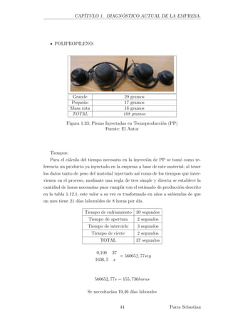 CAPÍTULO 1. DIAGNÓSTICO ACTUAL DE LA EMPRESA.
POLIPROPILENO:
Grande 29 gramos
Pequeño 17 gramos
Masa rota 16 gramos
TOTAL 108 gramos
Figura 1.33: Piezas Inyectadas en Tecnoproducción (PP)
Fuente: El Autor
Tiempos:
Para el cálculo del tiempo necesario en la inyección de PP se tomó como re-
ferencia un producto ya inyectado en la empresa a base de este material; al tener
los datos tanto de peso del material inyectado así como de los tiempos que inter-
vienen en el proceso, mediante una regla de tres simple y directa se establece la
cantidad de horas necesarias para cumplir con el estimado de producción descrito
en la tabla 1.12.1, este valor a su vez es trasformado en años a sabiendas de que
un mes tiene 21 días laborables de 8 horas por día.
Tiempo de enfriamiento 30 segundos
Tiempo de apertura 2 segundos
Tiempo de interciclo 3 segundos
Tiempo de cierre 2 segundos
TOTAL 37 segundos
0,108 37
1636, 5 x
= 560652, 77seg
560652, 77s = 155, 736horas
Se necesitarían 19,46 días laborales
44 Parra Sebastian
 