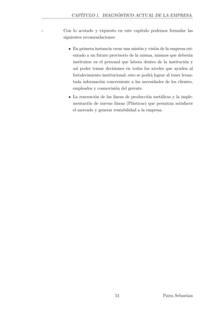 CAPÍTULO 1. DIAGNÓSTICO ACTUAL DE LA EMPRESA.
- Con lo acotado y expuesto en este capítulo podemos formular las
siguientes recomendaciones:
En primera instancia crear una misión y visión de la empresa ori-
entado a un futuro provisorio de la misma, mismos que deberán
instituirse en el personal que labora dentro de la institución y
así poder tomar decisiones en todos los niveles que ayuden al
fortalecimiento institucional; esto se podrá lograr al tener levan-
tada información concerniente a las necesidades de los clientes,
empleados y cosmovisión del gerente.
La renovación de las líneas de producción metálicas y la imple-
mentación de nuevas líneas (Plásticas) que permitan satisfacer
el mercado y generar rentabilidad a la empresa.
51 Parra Sebastian
 