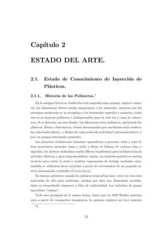 Capítulo 2
ESTADO DEL ARTE.
2.1. Estado de Conocimiento de Inyección de
Plásticos.
2.1.1. Historia de los Polímeros.1
En la antigua Grecia se clasiﬁcaba todo material como animal, vegetal o mine-
ral; los alquimistas dieron mucha importancia a los minerales, mientras que los
artesanos medievales se la otorgaban a los materiales vegetales y animales, todos
son en su mayoría polímeros e indispensables para la vida tal y como la conoce-
mos. Si se descarta sus usos ﬁnales, las diferencias entre polímeros, incluyendo los
plásticos, ﬁbras y elastómeros, vienen determinados por sus fuerzas entre molécu-
las (intermoleculares), o dentro de cada molécula individual (intramoleculares) y
por sus grupos funcionales presentes.
Las primeras civilizaciones humanas aprendieron a procesar, teñir y tejer ﬁ-
bras proteínicas naturales (lana y seda) y ﬁbras de hidrato de carbono (lino y
algodón); los Aztecas utilizaban caucho (Hevea brasiliensis) para la fabricación de
artículos elásticos y para impermeabilizar tejidos, los hombres primitivos usaban
técnicas para curtir el cuero y moldear caparazones de tortuga mediante calor,
también se utilizaron lacas extraídas a partir de excrementos de un pequeño in-
secto denominado cochinilla (Coccus lacca).
En épocas anteriores cuando los químicos tropezaban una y otra vez con estos
materiales de alto peso molecular, sentían por ellos una disimulada aversión,
dada su irremediable impureza y falta de uniformidad. Los tachaban de grasas
inservibles “resinas”.
Todo esto prosiguió de la misma forma, hasta que en 1828 Wohler sintetizó
urea a partir de compuestos inorgánicos, la química orgánica no tuvo mayores
1
[1]
52
 