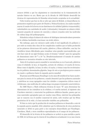 CAPÍTULO 2. ESTADO DEL ARTE.
avances debido a que los alquimistas se concentraban en la transmutación de
metales básicos en oro. Hasta que en la década de 1850 Kekule desarrolló las
técnicas de representación de fórmulas estructurales aceptadas en la actualidad.
Cabe recalcar que hoy en día se sabe que antes de Kekule, se desarrollaron ex-
perimentos empíricos por parte de Charles y Nelson Goodyear, los cuales transfor-
maron el caucho de la hevea en un elastómeros de utilidad (plástico termoestable),
calentándolo con cantidades de azufre (vulcanizado), formando un número relati-
vamente pequeño de uniones de conexión o enlaces cruzados entre las moléculas
de cadena larga del poliisopropeno.
Schonbein redujo el número de enlaces de hidrógeno intermoleculares presentes
en la celulosa haciéndola reaccionar con ácido nítrico.
Sin embargo, para ese entonces nadie sabía el real signiﬁcado de polímero y
por ende no tenían idea clara de los complicados cambios que se había producido
en las primeras obtenciones del caucho, plásticos y ﬁbras utilizables, aun hoy los
cientíﬁcos tienen diﬁcultades para visualizar estas grandes macromoléculas, por
esto hace más de un siglo Graham acuño el término “coloide” para los agregados
de dimensiones entre 10−9
a 10−7
m. Desafortunadamente el tamaño de muchos
polímeros se encuentra situados en este intervalo.
Antes de la primera guerra mundial se encontraban ya en el mercado, plásticos
como el celuloide, la laca, la baquelita, acetato de celulosa y el caucho de hevea;
ﬁbras como el algodón, la lana, la seda y el rayón; y resinas como los recubrimien-
tos de poliéster denominados gliptales, luego de esto se produjeron pocos avances
en cuanto a polímeros hasta la segunda guerra mundial.
El premio novel Hermann Staudinger en los años 20 estableció las bases moder-
nas para la ciencia de los polímeros, cuando demostró que los polímeros naturales
y sintéticos no crean agregados como los coloides o compuestos cíclicos como el
ciclohexano, sino moléculas de cadena larga con grupos terminales característicos.
En 1928 Mayer y Mark utilizaron técnicas de rayos “X” para determinar las
dimensiones de las cristalitas en la celulosa y el caucho natural, al siguiente año
Carothers sintetizó y caracterizó los poliésteres alifáticos lineales, puesto que no
eran materiales apropiados para ser usados como ﬁbras, sintetizó las poliamidas
que se conocen con el nombre comercial de nylon, cabe recalcar que las ﬁbras
proteínicas de la seda y la lana naturales también son poliamidas.
Si bien es cierto que la producción de muchos polímeros se desarrollo a raíz de
la segunda guerra mundial, debe admitirse que la elaboración de estos productos
esenciales se debió en gran parte a los conceptos desarrollados por Staudinger,
Carothers, Mark y otros cientíﬁcos especializados en el campo de los polímeros.
El desarrollo de la técnica de los polímeros se aceleró en gran medida a partir
de 1940, de tal forma que la ciencia de los polímeros actualmente es ya una ciencia
53 Parra Sebastian
 
