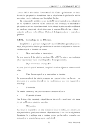 CAPÍTULO 2. ESTADO DEL ARTE.
A todo esto se debe añadir su versatilidad en cuanto a posibilidades de trans-
formación que permitan velocidades altas e inigualables de producción, ahorro
energético y sobre todo una gran libertad de diseños.
En los materiales metálicos es casi inevitable un mecanizado o un tratamiento
en sus superﬁcies, costos en cuanto a mano de obra y tiempo y la necesidad de
proteger con pintura dichas superﬁcies, mientras que la gran mayoría de plásticos
no requieren ninguno de estos tratamientos ni procesos. Estos hechos explican el
aumento acelerado en los últimos 60 años de la importancia en el mercado de
plásticos.
2.1.2.2. Desventajas de los Plásticos.
Los plásticos al igual que cualquier otro material también presentan desven-
tajas, aunque dichas desventajas en muchos de los casos no representan un incon-
veniente mayor al momento de su uso.
- Baja resistencia a la temperatura.
La gran mayoría de los plásticos son inservibles a 150°C o más, el uso continuo a
altas temperaturas puede causar la pérdida de sus propiedades.
- Baja resistencia a los rayos UV.
Existen plásticos que se decoloran y degradan al estar expuestos continuamente
al sol.
- Poca dureza superﬁcial y resistencia a la abrasión.
La gran mayoría de los plásticos pueden ser rayados incluso con la uña, y su
resistencia a la abrasión depende de sus condiciones de uso, pero en general es
muy baja.
- Flameables.
Se pueden encender y los gases que emanan son muy tóxicos.
- Expansión térmica.
Son de tres a diez veces más expandibles que los metales con el calor, esto puede
ser un problema en piezas de precisión.
- Orientación.
Las ﬁbras de los plásticos son muy similares a las de la madera, esto quiere decir
que poseen betas, por lo que debemos saber orientarlas. En el caso de los plásticos
la orientación es análoga a de la madera, puesto que la madera es mucho más
resistente a lo largo del grano que a través de él.
56 Parra Sebastian
 