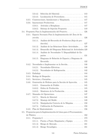 ÍNDICE
3.3.4.2. Selección del Material. . . . . . . . . . . . . . . . 113
3.3.4.3. Localización de Proveedores. . . . . . . . . . . . . 115
3.3.5. Construcciones, Instalaciones y Maquinaria. . . . . . . . . 117
3.3.6. Innovaciones Productivas. . . . . . . . . . . . . . . . . . . 117
3.3.6.1. Artículos a Remplazar. . . . . . . . . . . . . . . . 117
3.3.6.2. Sistema de Sujeción Propuesto. . . . . . . . . . . 119
3.4. Propuesta Para la Implementación del Proyecto. . . . . . . . . . . 126
3.4.1. Espacio Necesario Para la Implementación del Área de In-
yección. . . . . . . . . . . . . . . . . . . . . . . . . . . . . 126
3.4.1.1. Análisis del Recorrido de Productos (ﬂujo de pro-
ducción). . . . . . . . . . . . . . . . . . . . . . . 127
3.4.1.2. Análisis de las Relaciones Entre Actividades. . . . 128
3.4.1.3. Desarrollo del Diagrama Relacional de Actividades.129
3.4.1.4. Análisis de Necesidades Y Disponibilidad de Es-
pacios. . . . . . . . . . . . . . . . . . . . . . . . . 131
3.4.1.5. Diagrama de Relación de Espacio y Diagrama de
Recorrido. . . . . . . . . . . . . . . . . . . . . . . 132
3.4.2. Necesidades a Implementar en la Sección. . . . . . . . . . . 140
3.4.2.1. Necesidades Eléctricas. . . . . . . . . . . . . . . . 140
3.4.2.2. Necesidades de Refrigeración. . . . . . . . . . . . 142
3.4.3. Embalaje. . . . . . . . . . . . . . . . . . . . . . . . . . . . 144
3.4.4. Bodega de Despacho. . . . . . . . . . . . . . . . . . . . . . 144
3.4.5. Servicios y Garantías. . . . . . . . . . . . . . . . . . . . . . 145
3.4.6. Generación de Órdenes para la Sección de Inyección. . . . 145
3.4.6.1. Generación de Pedido. . . . . . . . . . . . . . . . 145
3.4.6.2. Orden de Producción. . . . . . . . . . . . . . . . 145
3.4.6.3. Monitoreo de la Producción. . . . . . . . . . . . . 146
3.4.7. Manuales de Operaciones. . . . . . . . . . . . . . . . . . . 147
3.4.7.1. Mezcla de Material: . . . . . . . . . . . . . . . . 148
3.4.7.2. Montaje del Molde: . . . . . . . . . . . . . . . . . 149
3.4.7.3. Manipulación Correcta de la Máquina. . . . . . . 150
3.4.7.4. Calibración de Parámetros. . . . . . . . . . . . . 150
3.4.8. Plan de Mantenimiento. . . . . . . . . . . . . . . . . . . . 156
3.5. Propuestas para la Implementación de Línea para el Procesamiento
de Plástico. . . . . . . . . . . . . . . . . . . . . . . . . . . . . . . 162
3.5.1. Propuesta I. . . . . . . . . . . . . . . . . . . . . . . . . . . 173
3.5.1.1. Puesta a Punto Maquinaria y Equipo. . . . . . . 174
3.5.1.2. Riesgo de Mercado. . . . . . . . . . . . . . . . . . 181
3.5.1.3. Riesgo Tecnológico. . . . . . . . . . . . . . . . . . 181
vii Parra Sebastian
 