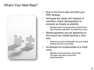 What’s Your Next Step?
•

Now is the time to plan and start your
EMV strategy.

•

Anticipate the needs and interests of
members--match demographics to
products as closely as possible.
–

•

Mobile payments are just appearing on
the horizon but mobile banking is here
now.
–

•

Members want next generation products from
their financial institutions, but relevancy is key.

Build out as much functionality into your mobile
banking services as possible.

Accentuate the fundamentals of a credit
union.
–

Members and businesses need credit.
Consider new ways to reach the
disenfranchised.

27

 