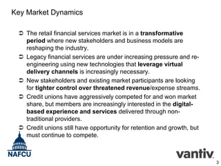 Key Market Dynamics
 The retail financial services market is in a transformative
period where new stakeholders and business models are
reshaping the industry.
 Legacy financial services are under increasing pressure and reengineering using new technologies that leverage virtual
delivery channels is increasingly necessary.
 New stakeholders and existing market participants are looking
for tighter control over threatened revenue/expense streams.
 Credit unions have aggressively competed for and won market
share, but members are increasingly interested in the digitalbased experience and services delivered through nontraditional providers.
 Credit unions still have opportunity for retention and growth, but
must continue to compete.

3

 