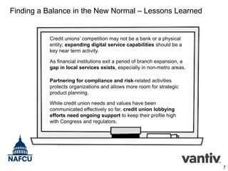 Finding a Balance in the New Normal – Lessons Learned

Credit unions’ competition may not be a bank or a physical
entity; expanding digital service capabilities should be a
key near term activity.
As financial institutions exit a period of branch expansion, a
gap in local services exists, especially in non-metro areas.
Partnering for compliance and risk-related activities
protects organizations and allows more room for strategic
product planning.
While credit union needs and values have been
communicated effectively so far, credit union lobbying
efforts need ongoing support to keep their profile high
with Congress and regulators.

7

 