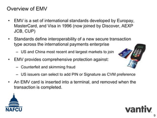 Overview of EMV
• EMV is a set of international standards developed by Europay,
MasterCard, and Visa in 1996 (now joined by Discover, AEXP
JCB, CUP)
• Standards define interoperability of a new secure transaction
type across the international payments enterprise
– US and China most recent and largest markets to join

• EMV provides comprehensive protection against:
– Counterfeit and skimming fraud
– US issuers can select to add PIN or Signature as CVM preference

• An EMV card is inserted into a terminal, and removed when the
transaction is completed.

9

 