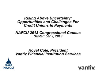 Rising Above Uncertainty:
Opportunities and Challenges For
Credit Unions In Payments
NAFCU 2013 Congressional Caucus
September 9, 2013

Royal Cole, President
Vantiv Financial Institution Services

 