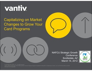 Capitalizing on Market
Changes to Grow Your
Card Programs




                                                                                                                      NAFCU Strategic Growth
                                                                                                                                 Conference
                                                                                                                              Scottsdale, AZ
                                                                                                                             March 14, 2012
© Copyright 2012 Vantiv, LLC. All rights reserved.
Vantiv, and the Vantiv logo, and all other product or service names and logos are registered trademarks or trademarks of Vantiv, LLC in the USA and other countries.
®indicates USA registration.
 