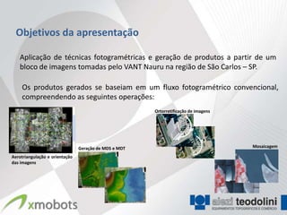 Objetivos da apresentação

   Aplicação de técnicas fotogramétricas e geração de produtos a partir de um
   bloco de imagens tomadas pelo VANT Nauru na região de São Carlos – SP.

    Os produtos gerados se baseiam em um fluxo fotogramétrico convencional,
    compreendendo as seguintes operações:
                                                       Ortorretificação de imagens




                                Geração de MDS e MDT                                 Mosaicagem

Aerotriangulação e orientação
das imagens
 