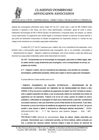 CLAUDINEI DOMBROSKI
ADVOGADOS ASSOCIADOS
ADVOCACIA CÍVEL–EMPRESARIAL–TRIBUTÁRIA-TRABALHISTA-CRIMINAL
salarial aos empregados afrontando assim artigo 457 da CLT, ainda mais o valor de R$ 2.268,00 (Dois
duzentos e sessenta e oito reais), por fora a titulo depremiação, comissões, ajuda de custo e outros,
totalizando remuneração de R$ 4.750,00 (Quatro mil setecentos e cinquenta reais). No entanto, os valores
nunca repercutiram no pagamento das verbas legais e contratuais havidas no decorrer do pacto laboral, o
que pode ser facilmente comprovado no extrato de pagamento do requerente (anexo) e o extrato de seu
colega onde caracteriza as comissões paga pelas reclamadas .
O artigo 457, § 1º da CLT assevera que o salário não é só a importância fixa estipulada, como
também toda a remuneração paga habitualmente pelo empregador, isto é, as comissões, premiações e
“ adiantamentos de viagem” integram o salário do empregado, pois nunca recebeu o valor das diárias que
deveriam ser pago pelas reclamadas sendo ainda descontado do mesmo.
Art. 457 - Compreendem-se na remuneração do empregado, para todos os efeitos legais, além
do salário devido e pago diretamente pelo empregador, como contraprestação do serviço, as
gorjetas que receber.
§ 1º - Integram o salário, não só a importância fixa estipulada, como também as comissões,
percentagens, gratificações ajustadas, diárias para viagem e abonos pagos pelo empregador.

A jurisprudência é neste sentido como se vê:
“ EMENTA:

PAGAMENTO

DE

SALÁRIO

EXTRAFOLHA

-

NECESSIDADE

DE

SE

CONSIDERAR A DIFICULDADE DO OBREIRO DE SE DESINCUMBIR DO ÔNUS A SEU
CARGO. O ônus de provar a existência de pagamento de salário "por fora" compete ao obreiro,
ante a negativa específica da defesa, a par da presunção relativa de veracidade dos recibos de
pagamento por ele assinados. Todavia é de se ter em conta, quando da análise do acervo
probatório, a dificuldade do empregado em fazer prova relativamente a esse fato, considerando
sua própria natureza e visto que raramente a prova é feita através de documentos. A par disso,
fornecendo a prova oral indícios da existência de pagamento de comissão "por fora", há que se
acolher a tese obreira e deferir à reclamante as diferenças salariais decorrentes.”
2003-043-03-00-3 RO –

1ª T. Rel. Maurício José Godinho Delgado –

(00384-

Publ. “ MG”

31.10.03).
TRT-PR-05-11-2004 Adicional de periculosidade. Base de cálculo. Salário extra-folha por
produção. Demonstrado que o reclamante percebia, de forma habitual, salário produção por
fora, a parcela tem natureza salarial, devendo integrar a base de cálculo do adicional de
R. Mal. Floriano Peixoto,n.º 170, 2º and , cjs .209/210, ed. Bantiba,Curitiba,Paraná,CEP80020-916
Fone/Fax: (041) 3078-6020 - 3078-6080 - 9104-0704 – E-mail claudineidombroski@bol.com.br
Pg. 10 de 42

 