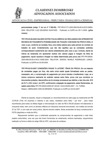 CLAUDINEI DOMBROSKI
ADVOGADOS ASSOCIADOS
ADVOCACIA CÍVEL–EMPRESARIAL–TRIBUTÁRIA-TRABALHISTA-CRIMINAL
periculosidade (artigo 1º da Lei nº 7.369-85). TRT-PR-01171-2003-069-09-00-9-ACO-246602004. RELATOR: LUIZ EDUARDO GUNTHER.

Publicado no DJPR em 05-11-2004. (grifos

nossos).
TRT-PR-03-09-2004 SALÁRIO EXTRA FOLHA-INÉRCIA DA RECLAMADA EM APRESENTAR
RECIBOS DE PAGAMENTO-POSSIBILIDADE DE FIXAÇÃO COM BASE NA PROVA ORAL-O
Juizo a quo, conforme se constata, fixou uma média salarial para cada período do contrato de
trabalho do autor. Evidentemente, que isto não significa que as comissões auferidas
correspondessem exatamente aos valores estabelecidos pelo Juizo a quo. Contudo, diante da
inércia da reclamada em apresentar recibos dos valores pagos à margem da folha de
pagamento, reputo razoável a fixação na média determinada pela prova oral.TRT-PR-006002003-068-09-00-4-ACO-19380-2004. RELATOR: SERGIO MURILO RODRIGUES LEMOS.
Publicado no DJPR em 03-09-2004.
TRT-PR-02-03-2007 COMISSÕES PAGAS "A LATERE". ÔNUS DA PROVA: Em se tratando
de comissões pagas por fora, não seria crível existir ajuste formalizado entre as partes,
necessário, sim, a comprovação do pagamento por prova robusta e insofismável. Logo, se a
Autora comprova realmente ter auferido valores extra folha, prova oral que corrobora os
documentos juntados, desvencilhou-se do encargo processual que detinha, a teor dos arts. 818
da CLT e 333, inciso I, do CPC, confirmando a alegação de pagamento, pelas Reclamadas, de
salário extra folha.TRT-PR-00545-2006-021-09-00-1-ACO-05200-2007 - 1A. TURMA.
Relator: UBIRAJARA CARLOS MENDES. Publicado no DJPR em 02-03-2007.

Diante do exposto, requer a integração e o reconhecimento do valor pago ao reclamante em R$
3.278,00 (Três mil duzentos e setenta e oito reais), recebidos extra folha “ por fora” , para restar
reconhecido para todos os efeitos legais a remuneração no valor de R$ 4.750,00 (Quatro mil setecentos e
cinquenta reais), bem como os devidos reflexos em descanso semanal remunerado, nos moldes da súmula
27 do TST, e com este em aviso prévio, décimo terceiro salário, férias acrescidas do terço constitucional e
FGTS (depósitos e multa de 40%).
Requerendo também que a reclamada apresente os comprovantes de pagamento a este título
(salario extra-folha), uma vez que não foram fornecidos ao reclamante, embora assinados, requerimento
realizado na forma e efeito do artigo 359 do CPC, sob pena de confesso.

R. Mal. Floriano Peixoto,n.º 170, 2º and , cjs .209/210, ed. Bantiba,Curitiba,Paraná,CEP80020-916
Fone/Fax: (041) 3078-6020 - 3078-6080 - 9104-0704 – E-mail claudineidombroski@bol.com.br
Pg. 11 de 42

 