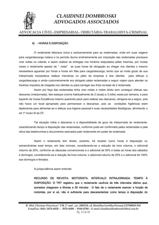 CLAUDINEI DOMBROSKI
ADVOGADOS ASSOCIADOS
ADVOCACIA CÍVEL–EMPRESARIAL–TRIBUTÁRIA-TRABALHISTA-CRIMINAL
8) - HORAS À DISPOSIÇÃO
O reclamante laborava única e exclusivamente para as reclamadas, onde em suas viagens
para carga/descarga rodava o no período diurno erotineiramente por imposição das reclamadas precisava
virar noites no volante, e assim realizar as entregas nos horários estipulados pelas mesmas, por muitas
vezes o reclamante apesar de “ rodar”

as suas horas de obrigação ao chegar nos clientes o mesmo

necessitava aguardar por horas e horas em filas para carga/descarga, tendo que ao invés gozar de sua
interjornada necessitava realizar manobras no pátio da empresa e dos clientes

para efetuar a

carga/descarga e ainda costumeiramente era obrigado pelas reclamadas a seguir viajem para atender os
horários impostos de chegada nos clientes ou para carregar seu frota na base da 2 reclamada.
Assim por foça das reclamadas tinha virar noites e noites direto sem conseguir efetuar seu
descanso (interjornada), fato esteque ocorria habitualmente de 2 (duas) a 3 (três) vezes por semana, e para
espanto de Vossa Excelência mesmo querendo parar para realizar seu descanso, obrigava-se a seguir, pois
não havia um local apropriado para permanecer e descansar, pois as

condições higiênicas eram

deploráveis para alimentar-se e efetuar sua higiene pessoal e suas necessidades fisiológicas, afrontando o
art 1º inciso III da CF.
Tal situação inibia o descanso e a disponibilidade de gozo da interjornada do reclamante,
caracterizando tempo à disposição das reclamadas, conforme pode ser confirmado pelas reclamadas e pela
oitiva das testemunhas e documentos assinados pelo reclamante em poder da reclamada.
Assim o reclamante tem direito, portanto, há receber como horas à disposição ou
extraordinárias esse tempo, em dias normais, considerando-se a redução da hora noturna, o adicional
noturno de 20%, conforme as cláusulas convencionais e o adicional de 50% e todas as horas dos sábados
e domingos, considerando-se a redução da hora noturna, o adicional noturno de 20% e o adicional de 100%
aos domingos e feriados.
A jurisprudência assim entende:
RECURSO

DE

REVISTA.

MOTORISTA.

INTERVALO

INTRAJORNADA.

TEMPO

À

DISPOSIÇÃO. O TRT registrou que o reclamante usufruía de três intervalos diários que,
somados chegavam a 6horas e 50 minutos . O fato de o reclamante exercer a função de
motorista, por si só, não é suficiente para descaracterizar como tempo à disposição do

R. Mal. Floriano Peixoto,n.º 170, 2º and , cjs .209/210, ed. Bantiba,Curitiba,Paraná,CEP80020-916
Fone/Fax: (041) 3078-6020 - 3078-6080 - 9104-0704 – E-mail claudineidombroski@bol.com.br
Pg. 12 de 42

 