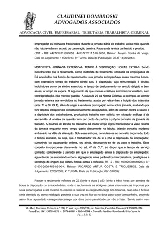 CLAUDINEI DOMBROSKI
ADVOGADOS ASSOCIADOS
ADVOCACIA CÍVEL–EMPRESARIAL–TRIBUTÁRIA-TRABALHISTA-CRIMINAL
empregador os intervalos fracionados durante a jornada diária de trabalho, ainda mais quando
não há previsão em acordo ou convenção coletiva. Recurso de revista conhecido e provido.
(TST - RR: 4427220115090658

442-72.2011.5.09.0658, Relator: Aloysio Corrêa da Veiga,

Data de Julgamento: 11/06/2013, 6ª Turma, Data de Publicação: DEJT 14/06/2013).
MOTORISTA. JORNADA EXTENSIVA. TEMPO À DISPOSIÇAO. HORAS EXTRAS. Sendo
incontroverso que o reclamante, como motorista de fretamento, conduzia os empregados da
Ré envolvidos nos turnos de revezamento, sua jornada acompanhava esses mesmos turnos,
com expressivo tempo de trabalho direto e/ou à disposição, cuja remuneração é devida,
incluindo-se como de efetivo exercício, o tempo de deslocamento no veículo dirigido e bem
assim, o tempo de espera. O argumento de que normas coletivas autorizam tal elastério, sem
contraprestação, não merece guarida. A cláusula 29 da Norma Coletiva, a exemplo, ao admitir
jornada extensa aos envolvidos no fretamento, acaba por retirar-lhes a fruição dos intervalos
(arts. 71 e 66, CLT), além de negar a evidente prorrogação como sobre jornada, acabando por
ferir direitos indisponíveis constitucionalmente assegurados, além de atentar contra a saúde e
a dignidade dos trabalhadores, produzindo trabalho sem salário, em situação análoga à da
escravidão. A análise da questão tem por ponto de partida o próprio conceito de jornada de
trabalho. A doutrina do Direito do Trabalho, há muito tempo logrou transcender a visão restrita
da jornada enquanto mero tempo gasto diretamente na labuta, criando conceito moderno
embasado na idéia da alienação. Sob esse enfoque, considera-se no conceito de jornada, todo
o tempo alienado, ou seja, que o trabalhador tira de si e põe à disposição do empregador,
cumprindo ou aguardando ordens, ou ainda, deslocando-se de ou para o trabalho. Esse
conceito incorporou-se claramente no art. 4º da CLT, ao dispor que o tempo de serviço
(jornada) compreende o período em que o empregado esteja à disposição do empregador,
aguardando ou executando ordens. Agregando estes parâmetros interpretativos, prestigia-se a
sentença de origem que deferiu horas extras e reflexos.(TRT-2 - RO: 1630200846502004 SP
01630-2008-465-02-00-4, Relator: RICARDO ARTUR COSTA E TRIGUEIROS, Data de
Julgamento: 22/09/2009, 4ª TURMA, Data de Publicação: 09/10/2009).
Requer o reclamante reflexos de 22 (vinte e duas ) a33 (trinta e três) horas por semana de
horas à disposição ou extraordinárias, onde o reclamante se obrigava pelas circunstancias impostas por
seus encarregados e até mesmo os clientes a realizar as cargas/descarga nos horários, caso não o fizesse
seria demitido ou como retaliação perderia a sua vez na fila ou na doca para outro companheiro, podendo
assim ficar aguardado carregar/descarregar por dias como penalidade por não o fazer. Sendo assim vem
R. Mal. Floriano Peixoto,n.º 170, 2º and , cjs .209/210, ed. Bantiba,Curitiba,Paraná,CEP80020-916
Fone/Fax: (041) 3078-6020 - 3078-6080 - 9104-0704 – E-mail claudineidombroski@bol.com.br
Pg. 13 de 42

 
