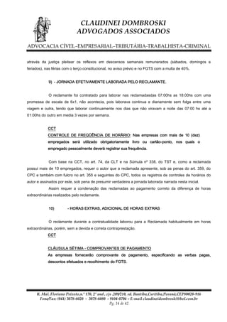 CLAUDINEI DOMBROSKI
ADVOGADOS ASSOCIADOS
ADVOCACIA CÍVEL–EMPRESARIAL–TRIBUTÁRIA-TRABALHISTA-CRIMINAL
através da justiça pleitear os reflexos em descansos semanais remunerados (sábados, domingos e
feriados), nas férias com o terço constitucional, no aviso prévio e no FGTS com a multa de 40%.
9) - JORNADA EFETIVAMENTE LABORADA PELO RECLAMANTE.
O reclamante foi contratado para laborar nas reclamadasdas 07:00hs as 18:00hs com uma
promessa de escala de 6x1, não acontecia, pois laborava continua e diariamente sem folga entre uma
viagem e outra, tendo que laborar continuamente nos dias que não viravam a noite das 07:00 hs até a
01:00hs do outro em media 3 vezes por semana.
CCT
CONTROLE DE FREQÜÊNCIA DE HORÁRIO: Nas empresas com mais de 10 (dez)
empregados será utilizado obrigatoriamente livro ou cartão-ponto, nos quais o
empregado pessoalmente deverá registrar sua frequência.
Com base na CCT, no art. 74, da CLT e na Súmula nº 338, do TST e, como a reclamada
possui mais de 10 empregados, requer o autor que a reclamada apresente, sob as penas do art. 359, do
CPC e também com fulcro no art. 355 e seguintes do CPC, todos os registros de controles de horários do
autor e assinados por este, sob pena de presumir verdadeira a jornada laborada narrada nesta inicial.
Assim requer a condenação das reclamadas ao pagamento correto da diferença de horas
extraordinárias realizados pelo reclamante.
10)

- HORAS EXTRAS, ADICIONAL DE HORAS EXTRAS

O reclamante durante a contratualidade laborou para a Reclamada habitualmente em horas
extraordinárias, porém, sem a devida e correta contraprestação.
CCT
CLÁUSULA SÉTIMA - COMPROVANTES DE PAGAMENTO
As empresas fornecerão comprovante de pagamento, especificando as verbas pagas,
descontos efetuados e recolhimento do FGTS.

R. Mal. Floriano Peixoto,n.º 170, 2º and , cjs .209/210, ed. Bantiba,Curitiba,Paraná,CEP80020-916
Fone/Fax: (041) 3078-6020 - 3078-6080 - 9104-0704 – E-mail claudineidombroski@bol.com.br
Pg. 14 de 42

 