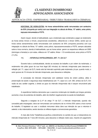 CLAUDINEI DOMBROSKI
ADVOGADOS ASSOCIADOS
ADVOCACIA CÍVEL–EMPRESARIAL–TRIBUTÁRIA-TRABALHISTA-CRIMINAL
ADICIONAL DE HORA-EXTRA: As horas extraordinárias serão remuneradas com acréscimo
de 50% (cinquenta por cento) com sua integração no cálculo de férias, 13° salário, aviso prévio,
repousos remunerados e FGTS.
Assim requer, devido à habitualidade, que a reclamada seja condenada a pagar ao reclamante
as horas extras minuto a minuto, proporcionais excedentes, utilizando-se o divisor 220hs, sendo que as
horas extras extraordinárias serão remuneradas com acréscimo de 50% (cinquenta porcento) com sua
integração no cálculo de férias, 13° salário, aviso prévio, repousosremunerados e FGTS, sempre calculada
sobre a hora normal e, devido à habitualidade, que as horas extras gerem os respectivos reflexos em DSR
(domingos e feriados) e com estes, reflexos em 13º salário, férias + 1/3 constitucional, aviso prévio e FGTS
(11,2%).
11)

- INTERVALO INTRAJORNADA, ART. 71, DA CLT

Durante toda a contratualidade, devido ao excesso de trabalho e por ordem da reclamada, o
reclamante não pôde gozar da sua hora legal (60 minutos) do intervalo intrajornada para descanso e
refeição (art. 71, caput, da CLT), tendo sido tal intervalo suprimido pela reclamada, já que, quando muito, o
autor gozava de 15 minutos de intervalo intrajornada, para descanso e refeições.
A concessão de intervalo intrajornada vem satisfazer norma de ordem pública, afeta à
preservação da saúde e segurança do(a) trabalhador(a) (art. 71, caput c/c o art. 383, ambos da CLT). Em
razão do seu caráter cogente, o direito ao gozo do intervalo intrajornada não é sequer renunciável pelo
trabalhador.
A experiência histórica demonstra que o exercício ininterrupto do trabalho por longos períodos
aumenta o risco de acidentes de trabalho, além de interferir negativamente na saúde do trabalhador.
Segundo a exegese do § 4º do artigo 71 da CLT, o intervalo intrajornada, quando não
concedido pelo empregador, deve ser remunerado com acréscimo de no mínimo 50% sobre a hora normal
de trabalho. O legislador ao usar o vocábulo remunerar deixa clara sua intenção de que a natureza é
salarial, e não indenizatória, sendo devidos os reflexos legais e convencionais garantidos.
A mais alta Corte Trabalhista já pacificou entendimento no sentido de que a inobservância do
intervalo intrajornada de 1 hora (60 minutos), para descanso e refeição neste caso, importa em pagamento

R. Mal. Floriano Peixoto,n.º 170, 2º and , cjs .209/210, ed. Bantiba,Curitiba,Paraná,CEP80020-916
Fone/Fax: (041) 3078-6020 - 3078-6080 - 9104-0704 – E-mail claudineidombroski@bol.com.br
Pg. 15 de 42

 