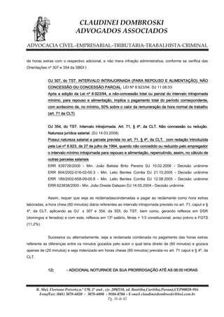 CLAUDINEI DOMBROSKI
ADVOGADOS ASSOCIADOS
ADVOCACIA CÍVEL–EMPRESARIAL–TRIBUTÁRIA-TRABALHISTA-CRIMINAL
de horas extras com o respectivo adicional, e não mera infração administrativa, conforme se verifica das
Orientações nº 307 e 354 da SBDI I.
OJ 307, do TST. INTERVALO INTRAJORNADA (PARA REPOUSO E ALIMENTAÇÃO). NÃO
CONCESSÃO OU CONCESSÃO PARCIAL. LEI Nº 8.923/94. DJ 11.08.03
Após a edição da Lei nº 8.923/94, a não-concessão total ou parcial do intervalo intrajornada
mínimo, para repouso e alimentação, implica o pagamento total do período correspondente,
com acréscimo de, no mínimo, 50% sobre o valor da remuneração da hora normal de trabalho
(art. 71 da CLT).
OJ 354, do TST. Intervalo intrajornada. Art. 71, § 4º, da CLT. Não concessão ou redução.
Natureza jurídica salarial. (DJ 14.03.2008)
Possui natureza salarial a parcela prevista no art. 71, § 4º, da CLT, com redação introduzida
pela Lei nº 8.923, de 27 de julho de 1994, quando não concedido ou reduzido pelo empregador
o intervalo mínimo intrajornada para repouso e alimentação, repercutindo, assim, no cálculo de
outras parcelas salariais.
ERR 639726/2000 - Min. João Batista Brito Pereira DJ 10.02.2006 - Decisão unânime
ERR 804/2002-016-02-00.3 - Min. Lelio Bentes Corrêa DJ 21.10.2005 - Decisão unânime
ERR 189/2002-658-09-00.8 - Min. Lelio Bentes Corrêa DJ 12.08.2005 - Decisão unânime
ERR 623838/2000 - Min. João Oreste Dalazen DJ 14.05.2004 - Decisão unânime.
Assim, requer que seja as reclamadascondenadas a pagar ao reclamante como hora extras
laboradas, a hora cheia (60 minutos) diária referentes ao intervalo intrajornada previsto no art. 71, caput e §
4º, da CLT, aplicando as OJ’ s 307 e 354, da SDI, do TST, bem como, gerando reflexos em DSR
(domingos e feriados) e com este, reflexos em 13º salário, férias + 1/3 constitucional, aviso prévio e FGTS
(11,2%).
Sucessiva ou alternadamente, seja a reclamada condenada no pagamento das horas extras
referente as diferenças entre os minutos gozados pelo autor o qual teria direito de (60 minutos) e gozava
apenas de (20 minutos) e seja indenizado em horas cheias (60 minutos) prevista no art. 71 caput e § 4º, da
CLT.
12)

- ADICIONAL NOTURNOE DA SUA PRORROGAÇÃO ATÉ AS 06:00 HORAS

R. Mal. Floriano Peixoto,n.º 170, 2º and , cjs .209/210, ed. Bantiba,Curitiba,Paraná,CEP80020-916
Fone/Fax: (041) 3078-6020 - 3078-6080 - 9104-0704 – E-mail claudineidombroski@bol.com.br
Pg. 16 de 42

 